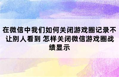 在微信中我们如何关闭游戏圈记录不让别人看到 怎样关闭微信游戏圈战绩显示